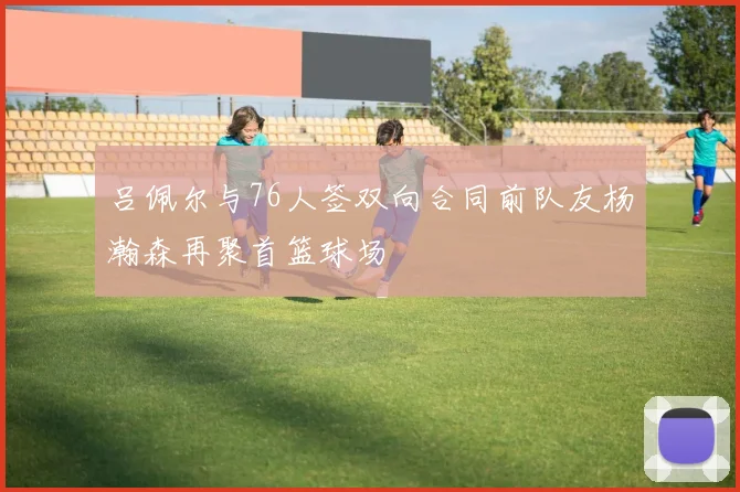 吕佩尔与76人签双向合同前队友杨瀚森再聚首篮球场