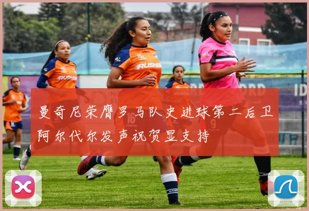 曼奇尼荣膺罗马队史进球第二后卫阿尔代尔发声祝贺显支持
