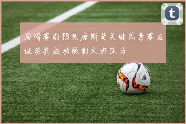 周琦赛前预测唐斯是关键因素赛后证明其成功限制文班亚马