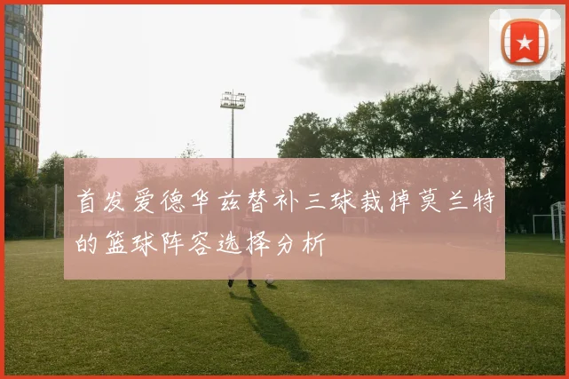 首发爱德华兹替补三球裁掉莫兰特的篮球阵容选择分析