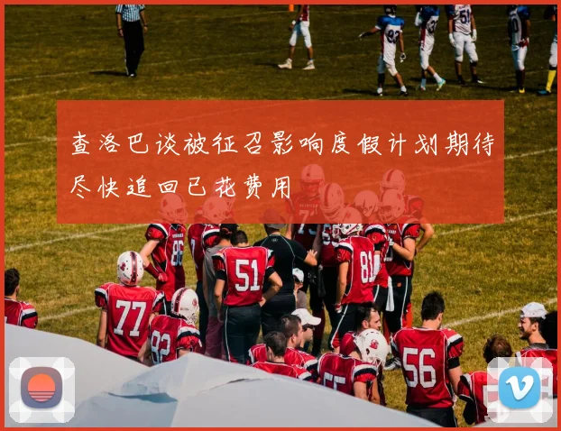 查洛巴谈被征召影响度假计划期待尽快追回已花费用
