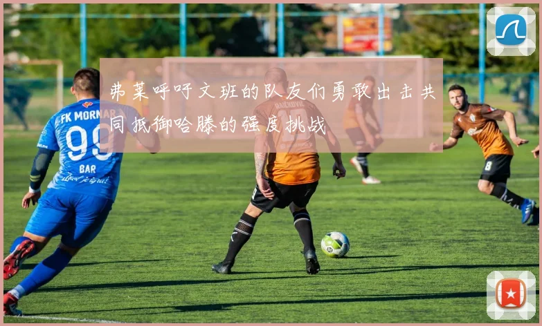 弗莱呼吁文班的队友们勇敢出击共同抵御哈滕的强度挑战