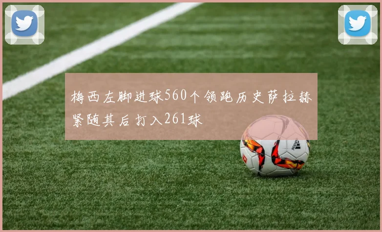 梅西左脚进球560个领跑历史萨拉赫紧随其后打入261球