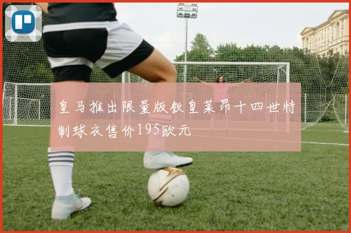 皇马推出限量版教皇莱昂十四世特制球衣售价195欧元