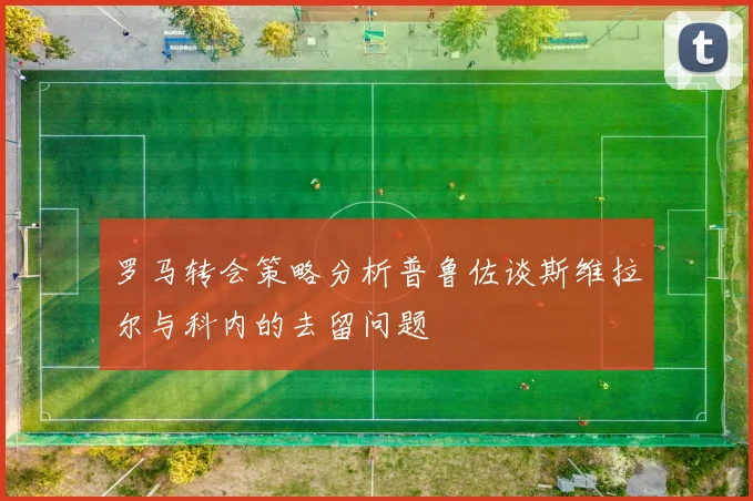 罗马转会策略分析普鲁佐谈斯维拉尔与科内的去留问题