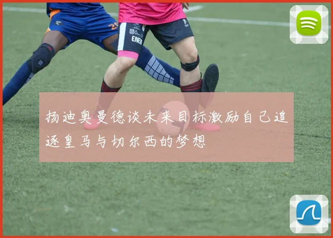 扬迪奥曼德谈未来目标激励自己追逐皇马与切尔西的梦想