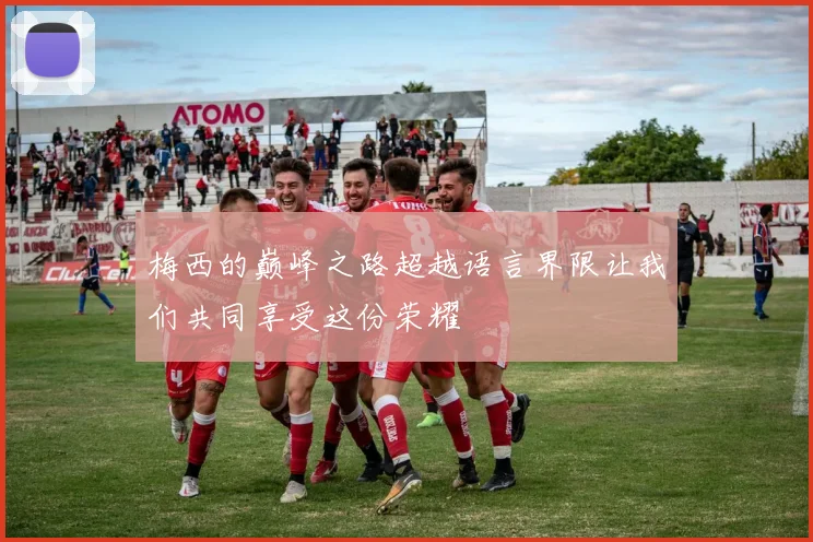 梅西的巅峰之路超越语言界限让我们共同享受这份荣耀