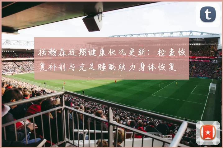杨瀚森近期健康状况更新：检查恢复补剂与充足睡眠助力身体恢复