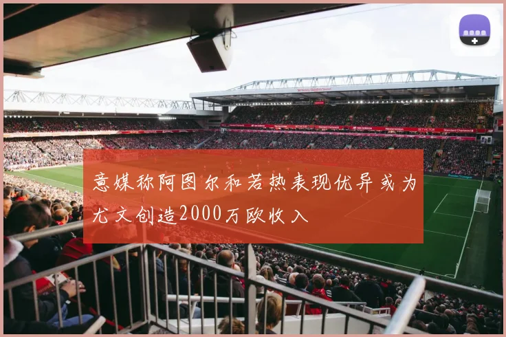 意媒称阿图尔和若热表现优异或为尤文创造2000万欧收入