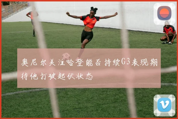 奥尼尔关注哈登能否持续G3表现期待他打破起伏状态