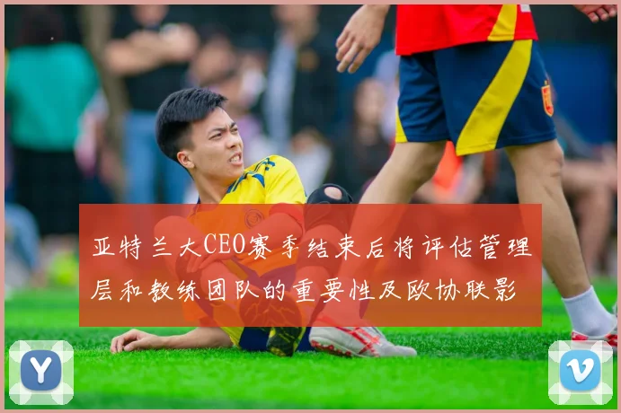 亚特兰大CEO赛季结束后将评估管理层和教练团队的重要性及欧协联影响