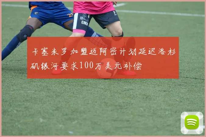 卡塞米罗加盟迈阿密计划延迟洛杉矶银河要求100万美元补偿