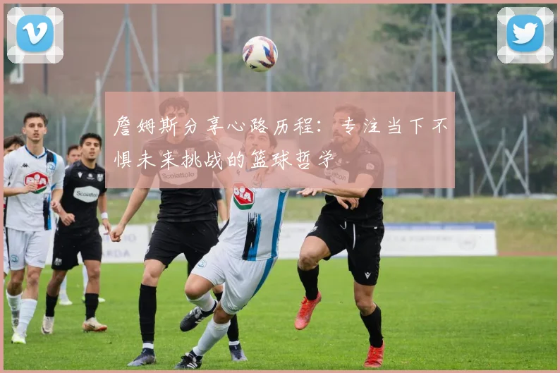 詹姆斯分享心路历程：专注当下不惧未来挑战的篮球哲学