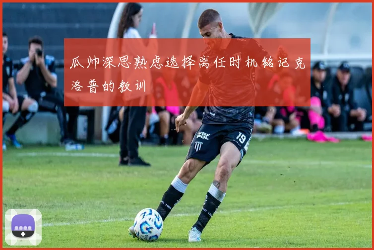 瓜帅深思熟虑选择离任时机铭记克洛普的教训