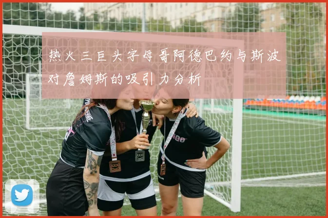 热火三巨头字母哥阿德巴约与斯波对詹姆斯的吸引力分析
