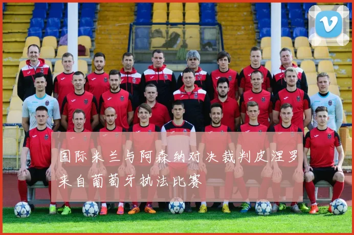 国际米兰与阿森纳对决裁判皮涅罗来自葡萄牙执法比赛
