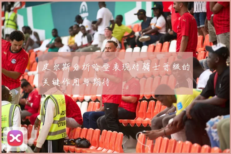 皮尔斯分析哈登表现对骑士晋级的关键作用与期待